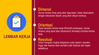 LEMBAR KERJA
Dimensi
Orientasi
Resolusi
Ukuran lembar kerja yang akan digunakan, biasa disesuaikan
dengan kebutuhan desain yang akan dibuat nantinya.
Posisi tampilan lembar kerja (Portrait/Landscape), ukuran
dimensi yang tepat akan berpenaruh terhadap orientasi lembar
kerja.
Untuk mengatur tingkat ketajaman suatu desain, semakin
tinggi nilai resolusi akan semakin baik hasilnya dan begitu
sebaliknya.
 