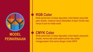 MODEL
PEWARNAAN
RGB Color
CMYK Color
Mode pewarnaan ini biasa digunakan untuk desain yang tidak
perlu dicetak, misalnya hanya ditampilkan di layar monitor atau
hanya di post ke media sosial
Mode pewarnaan ini biasa digunakan untuk desain yang perlu
dicetak, karena alat cetak seperti printer atau plotter
menggunaakan tinta warna dengan mode CMYK
 