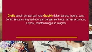 Grafis sendiri berasal dari kata Graphic dalam bahasa inggris, yang
berarti sesuatu yang berhubungan dengan seni rupa, termasuk gambar,
ilustrasi, pahatan hingga ke kaligrafi.
 