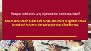 Mengapa istilah grafis yang digunakan dan bukan rupa/visual?
Karena rupa sendiri bukan kata benda, sementara pengertian desain
sangat erat kaitannya dengan benda yang dihasilkannya.
 