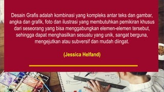 Desain Grafis adalah kombinasi yang kompleks antar teks dan gambar,
angka dan grafik, foto dan ilustrasi yang membutuhkan pemikiran khusus
dari seseorang yang bisa menggabungkan elemen-elemen tersebut,
sehingga dapat menghasilkan sesuatu yang unik, sangat berguna,
mengejutkan atau subversif dan mudah diingat.
(Jessica Helfand)
 