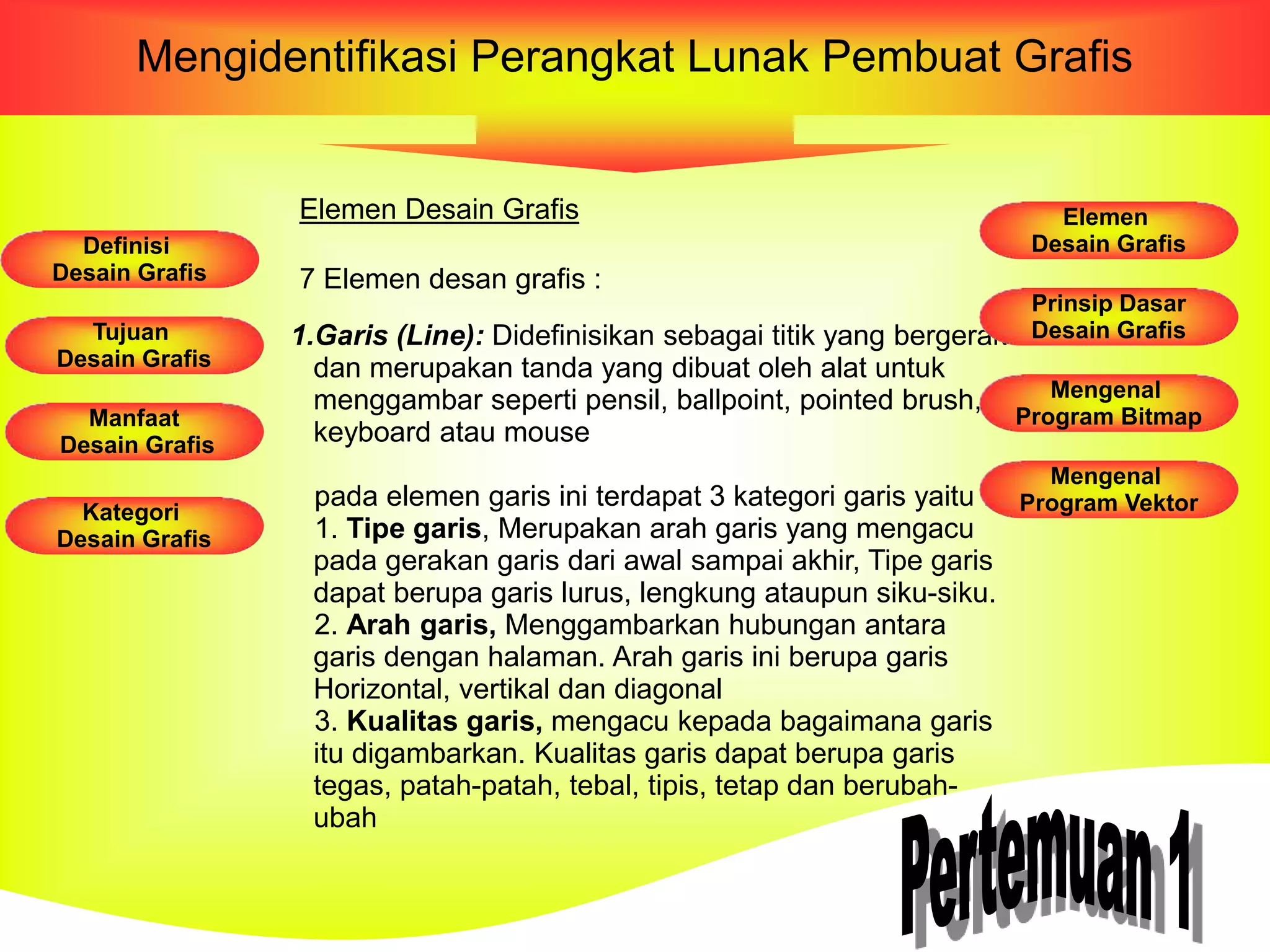 Mengidentifikasi Perangkat Lunak Pembuat Grafis
Elemen Desain Grafis
7 Elemen desan grafis :
1.Garis (Line): Didefinisikan sebagai titik yang bergerak
dan merupakan tanda yang dibuat oleh alat untuk
menggambar seperti pensil, ballpoint, pointed brush,
keyboard atau mouse
pada elemen garis ini terdapat 3 kategori garis yaitu :
1. Tipe garis, Merupakan arah garis yang mengacu
pada gerakan garis dari awal sampai akhir, Tipe garis
dapat berupa garis lurus, lengkung ataupun siku-siku.
2. Arah garis, Menggambarkan hubungan antara
garis dengan halaman. Arah garis ini berupa garis
Horizontal, vertikal dan diagonal
3. Kualitas garis, mengacu kepada bagaimana garis
itu digambarkan. Kualitas garis dapat berupa garis
tegas, patah-patah, tebal, tipis, tetap dan berubah-
ubah
Definisi
Desain Grafis
Tujuan
Desain Grafis
Manfaat
Desain Grafis
Kategori
Desain Grafis
Elemen
Desain Grafis
Prinsip Dasar
Desain Grafis
Mengenal
Program Bitmap
Mengenal
Program Vektor
 