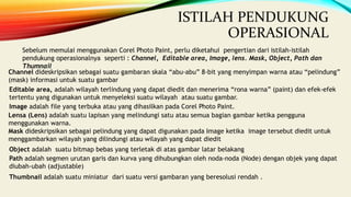 ISTILAH PENDUKUNG
OPERASIONAL
Sebelum memulai menggunakan Corel Photo Paint, perlu diketahui pengertian dari istilah-istilah
pendukung operasionalnya seperti : Channel, Editable area, Image, lens. Mask, Object, Path dan
Thumnail
Channel dideskripsikan sebagai suatu gambaran skala “abu-abu” 8-bit yang menyimpan warna atau “pelindung”
(mask) informasi untuk suatu gambar
Editable area, adalah wilayah terlindung yang dapat diedit dan menerima “rona warna” (paint) dan efek-efek
tertentu yang digunakan untuk menyeleksi suatu wilayah atau suatu gambar.
Image adalah file yang terbuka atau yang dihasilkan pada Corel Photo Paint.
Lensa (Lens) adalah suatu lapisan yang melindungi satu atau semua bagian gambar ketika pengguna
menggunakan warna.
Mask dideskripsikan sebagai pelindung yang dapat digunakan pada Image ketika image tersebut diedit untuk
menggambarkan wilayah yang dilindungi atau wilayah yang dapat diedit
Object adalah suatu bitmap bebas yang terletak di atas gambar latar belakang
Path adalah segmen urutan garis dan kurva yang dihubungkan oleh noda-noda (Node) dengan objek yang dapat
diubah-ubah (adjustable)
Thumbnail adalah suatu miniatur dari suatu versi gambaran yang beresolusi rendah .
 