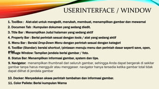 1. ToolBox : Alat-alat untuk mengedit, merubah, membuat, menampilkan gambar dan mewarnai
2. Documen Tab : Kumpulan dokumen yang sedang diedit.
3. Title Bar : Menampilkan Judul halaman yang sedang aktif
4. Property Bar : Berisi perintah sesuai dengan tools / alat yang sedang aktif
5. Menu Bar : Bersisi Drop-Down Menu dengan perintah sesuai dengan kategori
6. ToolBar (Standar): bersisi shortcut /pintasan menuju menu dan perintah dasar seperti save, open,
print
7. Image Window: Tampilan jendela berisi gambar / foto.
8. Status Bar: Menampilkan informasi gambar, system dan tips.
9. Navigator: menampilkan thumbnail dari seluruh gambar, sehingga Anda dapat bergerak di sekitar
gambar tanpa harus menggulir atau menggeser. navigator hanya tersedia ketika gambar total tidak
dapat dilihat di jendela gambar
10. Docker: Menyedakan akses perintah tambahan dan informasi gambar.
11. Color Pallete: Berisi kumpulan Warna
USERINTERFACE / WINDOW
 