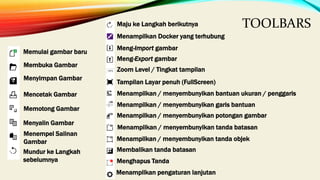 TOOLBARS
Memulai gambar baru
Membuka Gambar
Menyimpan Gambar
Mencetak Gambar
Memotong Gambar
Menyalin Gambar
Menempel Salinan
Gambar
Mundur ke Langkah
sebelumnya
Maju ke Langkah berikutnya
Menampilkan Docker yang terhubung
Meng-Import gambar
Meng-Export gambar
Zoom Level / Tingkat tampilan
Tampilan Layar penuh (FullScreen)
Menampilkan / menyembunyikan bantuan ukuran / penggaris
Menampilkan / menyembunyikan garis bantuan
Menampilkan / menyembunyikan potongan gambar
Menampilkan / menyembunyikan tanda batasan
Menampilkan / menyembunyikan tanda objek
Membalikan tanda batasan
Menghapus Tanda
Menampilkan pengaturan lanjutan
 