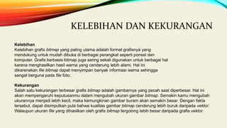 KELEBIHAN DAN KEKURANGAN
Kelebihan
Kelebihan grafis bitmap yang paling utama adalah format grafisnya yang
mendukung untuk mudah dibuka di berbagai perangkat seperti ponsel dan
komputer. Grafis berbasis bitmap juga sering sekali digunakan untuk berbagai hal
karena menghasilkan hasil warna yang cenderung lebih alami. Hal ini
dikarenakan file bitmap dapat menyimpan banyak informasi warna sehingga
sangat berguna pada file foto.
Kekurangan
Salah satu kekurangan terbesar grafis bitmap adalah gambarnya yang pecah saat diperbesar. Hal ini
akan mempengaruhi keputusanmu dalam mengubah ukuran gambar bitmap. Semakin kamu mengubah
ukurannya menjadi lebih kecil, maka kemungkinan gambar buram akan semakin besar. Dengan fakta
tersebut, dapat disimpulkan pula bahwa kualitas gambar bitmap cenderung lebih buruk daripada vektor.
Walaupun ukuran file yang dihasilkan oleh grafis bitmap tergolong lebih besar daripada grafis vektor
 