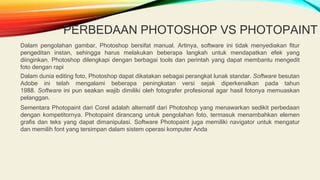 PERBEDAAN PHOTOSHOP VS PHOTOPAINT
Dalam pengolahan gambar, Photoshop bersifat manual. Artinya, software ini tidak menyediakan fitur
pengeditan instan, sehingga harus melakukan beberapa langkah untuk mendapatkan efek yang
diinginkan. Photoshop dilengkapi dengan berbagai tools dan perintah yang dapat membantu mengedit
foto dengan rapi
Dalam dunia editing foto, Photoshop dapat dikatakan sebagai perangkat lunak standar. Software besutan
Adobe ini telah mengalami beberapa peningkatan versi sejak diperkenalkan pada tahun
1988. Software ini pun seakan wajib dimiliki oleh fotografer profesional agar hasil fotonya memuaskan
pelanggan.
Sementara Photopaint dari Corel adalah alternatif dari Photoshop yang menawarkan sedikit perbedaan
dengan kompetitornya. Photopaint dirancang untuk pengolahan foto, termasuk menambahkan elemen
grafis dan teks yang dapat dimanipulasi. Software Photopaint juga memiliki navigator untuk mengatur
dan memilih font yang tersimpan dalam sistem operasi komputer Anda
 