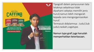 Tipografi dalam penyusunan tata
letaknya sebaiknya tidak
dipahami sebatas memilih jenis
huruf,namun lebih mengarah
kepada cara mengorganisasikan
huruf.
Termasuk didalamnya : Judul,Sub
judul,naskah,Logotype.
Namun typo grafi juga haruslah
memperhatikan keterbacaan.
 