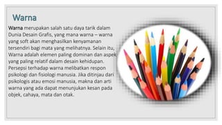 Warna merupakan salah satu daya tarik dalam
Dunia Desain Grafis, yang mana warna – warna
yang soft akan menghasilkan kenyamanan
tersendiri bagi mata yang melihatnya. Selain itu,
Warna adalah elemen paling dominan dan aspek
yang paling relatif dalam desain kehidupan.
Persepsi terhadap warna melibatkan respon
psikologi dan fisiologi manusia. Jika ditinjau dari
psikologis atau emosi manusia, makna dan arti
warna yang ada dapat menunjukan kesan pada
objek, cahaya, mata dan otak.
 