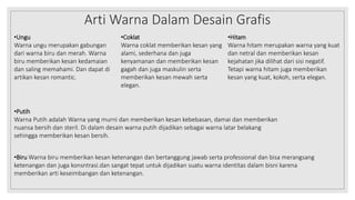 Arti Warna Dalam Desain Grafis
•Ungu
Warna ungu merupakan gabungan
dari warna biru dan merah. Warna
biru memberikan kesan kedamaian
dan saling memahami. Dan dapat di
artikan kesan romantic.
•Coklat
Warna coklat memberikan kesan yang
alami, sederhana dan juga
kenyamanan dan memberikan kesan
gagah dan juga maskulin serta
memberikan kesan mewah serta
elegan.
•Hitam
Warna hitam merupakan warna yang kuat
dan netral dan memberikan kesan
kejahatan jika dilihat dari sisi negatif.
Tetapi warna hitam juga memberikan
kesan yang kuat, kokoh, serta elegan.
•Putih
Warna Putih adalah Warna yang murni dan memberikan kesan kebebasan, damai dan memberikan
nuansa bersih dan steril. Di dalam desain warna putih dijadikan sebagai warna latar belakang
sehingga memberikan kesan bersih.
•Biru Warna biru memberikan kesan ketenangan dan bertanggung jawab serta professional dan bisa merangsang
ketenangan dan juga konsntrasi.dan sangat tepat untuk dijadikan suatu warna identitas dalam bisni karena
memberikan arti keseimbangan dan ketenangan.
 
