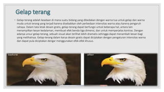 ◦ Gelap-terang adalah keadaan di mana suatu bidang yang dibedakan dengan warna tua untuk gelap dan warna
muda untuk terang yang terjadi karena disebabkan oleh perbedaan intensitas warna atau karena pengaruh
cahaya. Dalam tata letak desain gratis, gelap-terang dapat berfungsi untuk beberapa hal, antara lain
menampilkan kesan kedalaman, membuat efek benda tiga dimensi, dan untuk memperjelas kontras. Dengan
adanya unsur gelap-terang, sebuah visual akan terlihat lebih dramatis sehingga dapat menambah kesan bagi
yang melihatnya. Gelap-terang dalam karya desain gratis dapat diciptakan dengan pengaturan intensitas warna
dan dapat pula diciptakan dengar menggunakan efek-efek khusus.
 