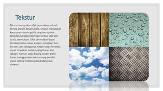 ◦ Tekstur merupakan sifat permukaan sebuah
benda. Dalam desain grafis, tekstur merupakan
komponen desain grafis yang merupakan
tampilan/karakteristik/representasi sifat dari
suatu permukaan. Sifat permukaan dapat
berkesan halus, kasar, kusam, mengilap, licin,
berpori, dan sebagainya. Kesan-kesan tersebut
dapat dirasakan melalui penglihatan dan
rabaan. Namun, pada bidang desain grafis
hanya menggunakan tekstur yang bersifat
visual karena terbatas pada bidang dua
dimensi
 
