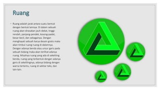 ◦ Ruang adalah jarak antara suatu bentuk
dengan bentuk lainnya. Di dalam sebuah
ruang akan dirasakan jauh-dekat, tinggi-
rendah, panjang-pendek, kosong-padat,
besar-kecil, dan sebagainya. Dengan
menghayati sebuah karya desain gratis maka
akan timbul ruang-ruang di dalamnya.
Dengan adanya benda atau unsur garis pada
sebuah bidang maka akan terlihat adanya
ruang. Misalnya ruang yang ada di sekeliiing
benda, ruang yang terbentuk dengan adanya
garis di sekelilingnya, adanya bidang dengan
warna tertentu, ruang di sekitar teks, dan
Iain-lain.
 