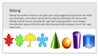 Bidang merupakan himpunan dari garis-garis yang anggotanya juga terdiri dari lebih
satu buah garis. permukaan sebuah kertas yang bisa diperlebar ke semua arah.
Bidang memiliki ukuran panjang dan juga lebar yang juga diberi nama dengan
menyebutkan sebuah titik-titik sudut dari bidang tersebut ataupun huruf dan juga
seterusnya.
 