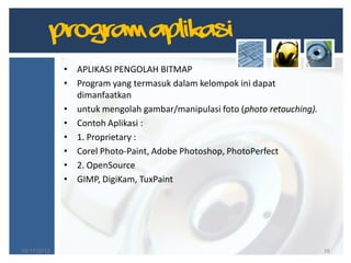 Program Aplikasi
10/17/2012 16
• APLIKASI PENGOLAH BITMAP
• Program yang termasuk dalam kelompok ini dapat
dimanfaatkan
• untuk mengolah gambar/manipulasi foto (photo retouching).
• Contoh Aplikasi :
• 1. Proprietary :
• Corel Photo-Paint, Adobe Photoshop, PhotoPerfect
• 2. OpenSource
• GIMP, DigiKam, TuxPaint
 