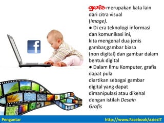 Grafis merupakan kata lain
dari citra visual
(image).
● Di era teknologi informasi
dan komunikasi ini,
kita mengenal dua jenis
gambar,gambar biasa
(non digital) dan gambar dalam
bentuk digital
● Dalam Ilmu Komputer, grafis
dapat pula
diartikan sebagai gambar
digital yang dapat
dimanipulasi atau dikenal
dengan istilah Desain
Grafis
Pengantar http://www.Facebook/aziesIT
 