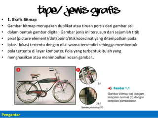 Tipe/ Jenis Grafis
• 1. Grafis Bitmap
• Gambar bitmap merupakan duplikat atau tiruan persis dari gambar asli
• dalam bentuk gambar digital. Gambar jenis ini tersusun dari sejumlah titik
• pixel (picture element)/dot/point/titik koordinat yang ditempatkan pada
• lokasi-lokasi tertentu dengan nilai warna tersendiri sehingga membentuk
• pola tertentu di layar komputer. Pola yang terbentuk itulah yang
• menghasilkan atau menimbulkan kesan gambar..
Pengantar
 
