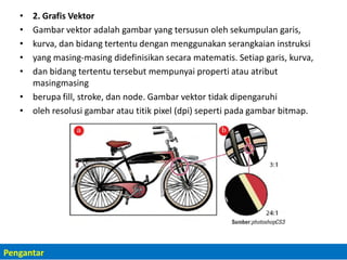 • 2. Grafis Vektor
• Gambar vektor adalah gambar yang tersusun oleh sekumpulan garis,
• kurva, dan bidang tertentu dengan menggunakan serangkaian instruksi
• yang masing-masing didefinisikan secara matematis. Setiap garis, kurva,
• dan bidang tertentu tersebut mempunyai properti atau atribut
masingmasing
• berupa fill, stroke, dan node. Gambar vektor tidak dipengaruhi
• oleh resolusi gambar atau titik pixel (dpi) seperti pada gambar bitmap.
Pengantar
 