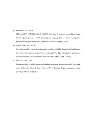 C. RUMUSAN MASALAH

  BEDASARKAN LATARBLAKANG DIATAS maka dapat di rumuskan permasalahan sebagai

  berikut, apakah penerapa model pembaelajaran langsung Judu...... dapat meningkatkan

  pemahaman siswa pada materi kubus dAN balok, di kelas VIIA Smpn 1 Saltiga ?

D. PEMECAHAN MASALAH

  Pemecahan masalah yg akan di gunakan dalam penelitian ini adalah dengan Penelitian Tindakan

  kelas berupa penerapan model pembeljaran langsung ( CTL) dapat meningkatkan pemahaman

  konsep matematika pada materi Kubus dan balok di kelas VIII A SMPN 1 Salatiga

E. TUJUAN PENELITIAN

  Tujuan penelitian ini adalah untuk meningkatkan pemahaman konsep matematika siswa pada

  materi Kubus dan balok di kelas VIIIA SMPN 1 Salatiga, dengan menggunaan model

  pembelajaran kontekstual (CTL)
 