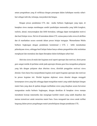 antara pengetahuan yang di milikinya dengan penerapan dalam kehidupan mereka sehari-

hari sebagai individu, keluarga, masyarakat dan bangsa.


     Dengan proses pendekatan CTL dan          media berbasis lingkungan yang tepat, di

harapkan siswa mampu membangun sendiri pembelajan matematika yang lebih kongkret,

realistis, aktual, menyenangkan dan lebih bermakna, sehingga dapat meningkatkat motivsi

dan hasil belajar siswa. Hal ini di karenakan dalam CTL semua panca indra siswa di aktifkan

dan di manfaatkan secara serentak dalam proses belajar mengajar. Memanfaatan Media

berbasis lingkungan dengan pendekatan kontekstual ( CTL )                lebih menekankan

peberdayaan siswa, sehingga hasil belajar bukan hanya sebatas pengambilan nilai melainkan

menghayati dan memaknai dan dapat diterapkan dalam kehidupan sehari-hari.


     Aktivitas siswa di mulai dari kegiatan awal seperti apersepsi dan motivasi, disini peran

guru sangat mutlak di perlukan untuk pada apersepsi dimana guru bisa mengaitkan pelajaran

yang lalu dengan pelajaran akan diterima siswa, disinilah penggalian motivasi siswa

dimulai. Guru harus bisa menjembatani kegitan awal seperti kegiatan apersepsi dan motivasi

ke proses kegiatan inti. Disilah kegiatan ekplorasi siswa dimulai dengan menggali

kemampuan siswa yang lalu sehingga dapat mengaitkan materi yang sudah dipelajari dengan

materi baru yang akan di ajarkan dengan melibatkan siswa yang disajikan secara bervariasi

mengunakan media berbasis lingkungan, dengan demikian di harapkan siswa mampu

memahami konsep matematika dan mengingat kembali materi yang sudah diajarkan dan

merasa termotivasi untuk menerima materi baru. Guru mengarah kan siswa untuk terlibat

langsung dalam proses pengebangan materi pemebelajaran dengan pendekatan CTL.
 