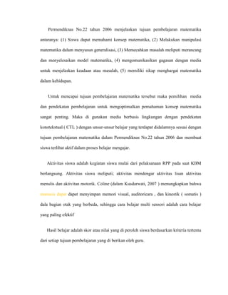 Permendiknas No.22 tahun 2006 menjelaskan tujuan pembelajaran matematika

antaranya: (1) Siswa dapat memahami konsep matematika, (2) Melakukan manipulasi

matematika dalam menyusun generalisasi, (3) Memecahkan masalah meliputi merancang

dan menyelesaikan model matematika, (4) mengomunikasikan gagasan dengan media

untuk menjelaskan keadaan atau masalah, (5) memiliki sikap menghargai matematika

dalam kehidupan.


    Untuk mencapai tujuan pembelajaran matematika tersebut maka pemilihan media

dan pendekatan pembelajaran untuk mengoptimalkan pemahaman konsep matematika

sangat penting. Maka di gunakan media berbasis lingkungan dengan pendekatan

konstekstual ( CTL ) dengan unsur-unsur belajar yang terdapat didalamnya sesuai dengan

tujuan pembelajaran matematika dalam Permendiknas No.22 tahun 2006 dan membuat

siswa terlibat aktif dalam proses belajar mengajar.


   Aktivitas siswa adalah kegiatan siswa mulai dari pelaksanaan RPP pada saat KBM

berlangsung. Aktivitas siswa meliputi; aktivitas mendengar aktivitas lisan aktivitas

menulis dan aktivitan motorik. Coline (dalam Kusdarwati, 2007 ) menungkapkan bahwa

manusia dapat dapat menyimpan memori visual, auditoricara , dan kinestik ( somatis )

dala bagian otak yang berbeda, sehingga cara belajar multi sensori adalah cara belajar

yang paling efektif


   Hasil belajar adalah skor atau nilai yang di peroleh siswa berdasarkan kriteria tertentu

dari setiap tujuan pembelajaran yang di berikan oleh guru.
 