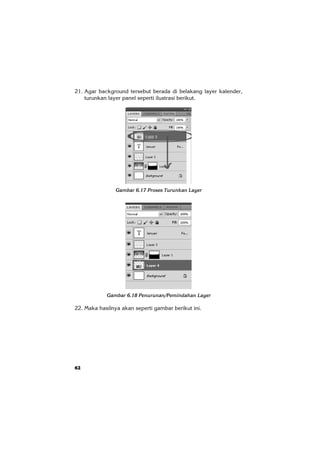62
21. Agar background tersebut berada di belakang layer kalender,
turunkan layer panel seperti ilustrasi berikut.
Gambar 6.17 Proses Turunkan Layer
Gambar 6.18 Penurunan/Pemindahan Layer
22. Maka hasilnya akan seperti gambar berikut ini.
 