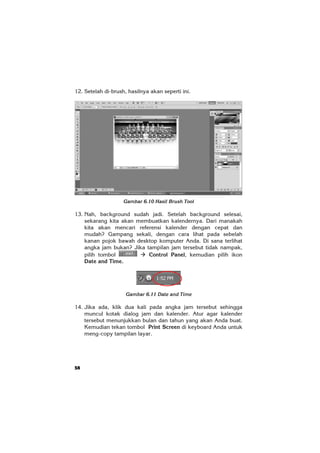 58
12. Setelah di-brush, hasilnya akan seperti ini.
Gambar 6.10 Hasil Brush Tool
13. Nah, background sudah jadi. Setelah background selesai,
sekarang kita akan membuatkan kalendernya. Dari manakah
kita akan mencari referensi kalender dengan cepat dan
mudah? Gampang sekali, dengan cara lihat pada sebelah
kanan pojok bawah desktop komputer Anda. Di sana terlihat
angka jam bukan? Jika tampilan jam tersebut tidak nampak,
pilih tombol Control Panel, kemudian pilih ikon
Date and Time.
Gambar 6.11 Date and Time
14. Jika ada, klik dua kali pada angka jam tersebut sehingga
muncul kotak dialog jam dan kalender. Atur agar kalender
tersebut menunjukkan bulan dan tahun yang akan Anda buat.
Kemudian tekan tombol Print Screen di keyboard Anda untuk
meng-copy tampilan layar.
 