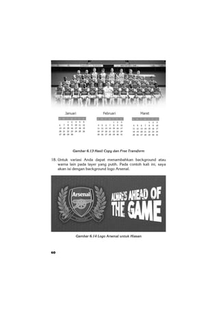 60
Gambar 6.13 Hasil Copy dan Free Transform
18. Untuk variasi Anda dapat menambahkan background atau
warna lain pada layer yang putih. Pada contoh kali ini, saya
akan isi dengan background logo Arsenal.
Gambar 6.14 Logo Arsenal untuk Hiasan
 