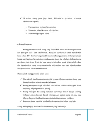  Di dalam ruang guru juga dapat dilaksanakan pekerjaan akademik
       laboratorium seperti :

              Merencanakan kegiatan laboratorium
              Menyusun jadwal kegiatan laboratorium
              Memeriksa pekerjaan siswa




c. Ruang Persiapan

       Ruang persiapan adalah ruang yang disediakan untuk melakukan perawatan
dan persiapan alat – alat laboratorium. Ruang ini diperkirakan akan memerlukan
lahan seluas 20% dari luas bangunan laboratorium.Ruang persiapan berfungsi sebagai
tempat guru/ petugas laboratorium melakukan persiapan alat sebelum dilaksanakanya
percobaan oleh siswa. Selain itu juga ruang ini digunkan untuk uji coba kelayakan
alat dan dijadikan ruang perawatan alat-alat laboratorium yang baru saja digunakan
atau pembersihan alat-alat laboratorium.

Desain untuk ruang persiapan antara lain :

    Bila sekolah atau laboratorium memliki petugas laboran, ruang persiapan juga
       dapat digunakan sebagai ruang kerja laboran.
    Ruang persiapan terdapat di dalam laboratorium, diantara ruang praktikum
       dan ruang penyimpanan atau gudang.
    Ruang persiapan dan ruang praktikum sebaiknya disekat dengan dinding
       berkaca bening atau ram kawat, sehingga dari dalam ruang ini guru atau
       laboran dapat melihat kegiatan yang terjadi di dalam ruang pratikum.
    Ruang persiapan memiliki instalasi listrik dan ventilasi udara yang baik.

Ruang persiapan juga memiliki fasilitas mebeler yang diantaranya :



Laboratorium Fisika I                                                         Page 10
 