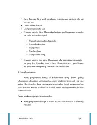 Kursi dan meja kerja untuk melakukan perawatan dan persiapan alat-alat
       laboratorium
    Lemari atau rak alat-alat
    Loket peminjaman alat-alat
    Di dalam ruang ini dapat dilaksanakan kegiatan pemeliharaan dan perawatan
       alat – alat laboratorium seperti :

               Memeriksa jumlah kelngkapan alat
               Memeriksa keadaan
               Memperbaiki
               Membersihkan
               Mengkalibrasi ulang

    Di dalam ruang ini juga dapat dilaksanakan pekerjaan mempersiapkan alat –
       alat yang akan digunakan untuk kegiatan laboratorium seperti pemeliharaan
       dan perawatan, setting dan uji coba alat – alat laboratorium

d. Ruang Penyimpanan

       Ruang penyimpanan barang di Laboratorium sering disebut gudang
laboratorium, adalah ruang yang disediakan khusus untuk menyimpan alat – alat yang
sedang tidak digunakan. Luas ruang penyimpanan /gudang hampir sama dengan luas
ruang persiapan. Gudang ini dimanfaatkan untuk tempat penyimpanan akhir dari alat-
alat laboratorium.

Desain untuk ruang penyimpanan antara lain :

    Ruang penyimpanan terdapat di dalam laboratorium di sebelah dalam ruang
       persiapan




Laboratorium Fisika I                                                     Page 11
 