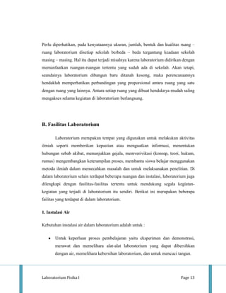 Perlu diperhatikan, pada kenyataannya ukuran, jumlah, bentuk dan kualitas ruang –
ruang laboratorium disetiap sekolah berbeda – beda tergantung keadaan sekolah
masing – masing. Hal itu dapat terjadi misalnya karena laboratorium didirikan dengan
memanfaatkan ruangan-ruangan tertentu yang sudah ada di sekolah. Akan tetapi,
seandainya laboratorium dibangun baru ditanah kosong, maka perencanaannya
hendaklah memperhatikan perbandingan yang proporsional antara ruang yang satu
dengan ruang yang lainnya. Antara setiap ruang yang dibuat hendaknya mudah saling
mengakses selama kegiatan di laboratorium berlangsung.




B. Fasilitas Laboratorium

       Laboratorium merupakan tempat yang digunakan untuk melakukan aktivitas
ilmiah seperti memberikan kepastian atau menguatkan informasi, menentukan
hubungan sebab akibat, menunjukkan gejala, memverivikasi (konsep, teori, hukum,
rumus) mengembangkan keterampilan proses, membantu siswa belajar menggunakan
metoda ilmiah dalam memecahkan masalah dan untuk melaksanakan penelitian. Di
dalam laboratorium selain terdapat beberapa ruangan dan instalasi, laboratorium juga
dilengkapi dengan fasilitas-fasilitas tertentu untuk mendukung segala kegiatan-
kegiatan yang terjadi di laboratorium itu sendiri. Berikut ini merupakan beberapa
failitas yang terdapat di dalam laboratorium.

1. Instalasi Air

Kebutuhan instalasi air dalam laboratorium adalah untuk :

       Untuk keperluan proses pembelajaran yaitu eksperimen dan demonstrasi,
       merawat dan memelihara alat-alat laboratorium yang dapat dibersihkan
       dengan air, memelihara kebersihan laboratorium, dan untuk mencuci tangan.




Laboratorium Fisika I                                                       Page 13
 