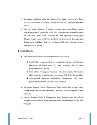 Komponen instalasi air terdiri dari saluran air bersih dari sumbernya ke dalam
       laboratorium, saluran air buangan (limbah), dan bak cuci lengkap dengan kran
       airnya
       Bak cuci dapat dipasang di bagian ruangan yang memerlukan, namun
       hendaknya jauh dari lemari alat – alat yang tidak tahan terhadap kelembapan
       dan dari stop kontak listrik. Biasanya bak cuci dipasang di ruang guru,
       dibagian pinggir ruang praktikum, didekat meja demonstrasi, dan dapat juga
       didekat meja praktikum. Bak cuci sebaiknya tidak perlu dipasang diruang
       persiapan dan di gudang.

2. Instalasi Listrik

       Kebutuhan instalasi listrik dalam laboratorium adalah untuk :

                Memberikan penerangan disemua ruangan laboratorium yaitu di ruang
                praktikum, di ruang guru, di ruang persiapan dan di ruang
                penyimpanan atau gudang.
                Memfsilitasi proses pembelajaran di laboratorium yaitu demonstrasi,
                eksperimen dan penelitian, atau penggunaan OHP, LCD dan amplifier.
                Memfasilitasi pekerjaan administrasi laboratorium yaitu untuk
                pemasangan mesin tik elektronik atau komputer.

       Komponen instalasi listrik laboratorium dapat terdiri dari jaringan kabel,
       sikring, lampu, saklar, dan stop kontak, lebih baik kalau dilengkapi dengan
       stabilizer.
       Jaringan instalasi listrik di laboratorium dapat dipasang pada langit-langit
       ruangan, dinding ruangan, lantai, meja praktikum, meja demonstrasi, dan meja
       persiapan.




Laboratorium Fisika I                                                        Page 14
 