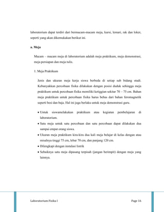 laboratorium dapat terdiri dari bermacam-macam meja, kursi, lemari, rak dan loker,
seperti yang akan dikemukakan berikut ini.

a. Meja

  Macam – macam meja di laboratorium adalah meja praktikum, meja demonstrasi,
  meja persiapan dan meja tulis.

  1. Meja Praktikum

     Jenis dan ukuran meja kerja siswa berbeda di setiap sub bidang studi.
     Kebanyakkan percobaan fisika dilakukan dengan posisi duduk sehingga meja
     praktikum untuk percobaan fisika memiliki ketiggian sekitar 70 – 75 cm. Bahan
     meja praktikum untuk percobaan fisika harus bebas dari bahan feromagnetik
     seperti besi dan baja. Hal ini juga berlaku untuk meja demonstrasi guru.

       Untuk      siswamelakukan    praktikum   atau   kegiatan    pembelajaran      di
       laboratorium.
       Satu meja untuk satu percobaan dan satu percobaan dapat dilakukan dua
       sampai empat orang siswa.
       Ukuran meja praktikum kira-kira dua kali meja belajar di kelas dengan atau
       misalnya tinggi 75 cm, lebar 70 cm, dan panjang 120 cm.
       Dilengkapi dengan instalasi listrik
       Sebaiknya satu meja dipasang terpisah (jangan berimpit) dengan meja yang
       lainnya.




Laboratorium Fisika I                                                           Page 16
 