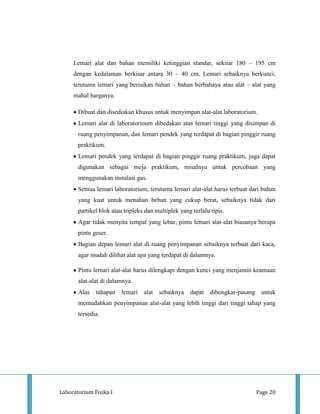 Lemari alat dan bahan memiliki ketinggian standar, sekitar 180 – 195 cm
     dengan kedalaman berkisar antara 30 – 40 cm. Lemari sebaiknya berkunci,
     terutama lemari yang berisikan bahan – bahan berbahaya atau alat – alat yang
     mahal harganya.

       Dibuat dan disediakan khusus untuk menyimpan alat-alat laboratorium.
       Lemari alat di laboratorioum dibedakan atas lemari tinggi yang disimpan di
       ruang penyimpanan, dan lemari pendek yang terdapat di bagian pinggir ruang
       praktikum.
       Lemari pendek yang terdapat di bagian pinggir ruang praktikum, juga dapat
       digunakan sebagai meja praktikum, misalnya untuk percobaan yang
       menggunakan instalasi gas.
       Semua lemari laboratorium, terutama lemari alat-alat harus terbuat dari bahan
       yang kuat untuk menahan beban yang cukup berat, sebaiknya tidak dari
       partikel blok atau tripleks dan multiplek yang terlalu tipis.
       Agar tidak menyita tempat yang lebar, pintu lemari alat-alat biasanya berupa
       pintu geser.
       Bagian depan lemari alat di ruang penyimpanan sebaiknya terbuat dari kaca,
       agar mudah dilihat alat apa yang terdapat di dalamnya.

       Pintu lemari alat-alat harus dilengkapi dengan kunci yang menjamin keamaan
       alat-alat di dalamnya.
       Alas tahapan lemari alat sebaiknya dapat dibongkar-pasang untuk
       memudahkan penyimpanan alat-alat yang lebih tinggi dari tinggi tahap yang
       tersedia.




Laboratorium Fisika I                                                       Page 20
 