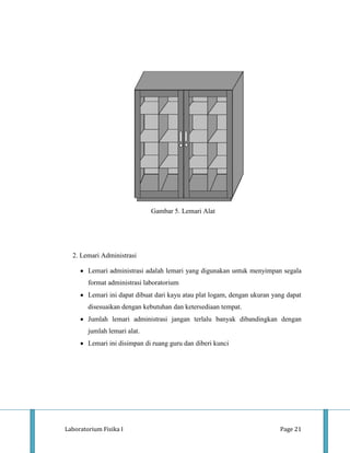 Gambar 5. Lemari Alat




  2. Lemari Administrasi

        Lemari administrasi adalah lemari yang digunakan untuk menyimpan segala
        format administrasi laboratorium
        Lemari ini dapat dibuat dari kayu atau plat logam, dengan ukuran yang dapat
        disesuaikan dengan kebutuhan dan ketersediaan tempat.
        Jumlah lemari administrasi jangan terlalu banyak dibandingkan dengan
        jumlah lemari alat.
        Lemari ini disimpan di ruang guru dan diberi kunci




Laboratorium Fisika I                                                      Page 21
 