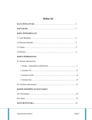 Daftar Isi

KATA PENGANTAR ………………………………………………………….. 2

DAFTAR ISI ……………………………………………………………………. 3

BAB I. PENDAHULUAN

I.1 Latar Belakang ……….………………………………………………………. 4

I.2 Rumusan Masalah ……………………………………………………………. 5

I.3 Tujuan ………………………………………………………………………… 5

I.4 Manfaat ……………………………………………………………………….. 5

BAB II. PEMBAHASAN

II.1 Desain Laboratorium

      1. Ruang – ruang dalam Laboratorium ………………………………………. 7

      2. Instalasi Air ……………………………………………………………….. 13

      3. Instalasi Listrik ……………………………………………………………. 14

      4. Instalasi Gas ………………………………………………………………. 14

II.2 Fasilitas Laboratorium …………..…………………………………………… 15

BAB III. KESIMPULAN DAN SARAN

III.1 Kesimpulan ………………………………………………………………….. 25

III.2 Saran ………………………………………………………………………… 25

DAFTAR PUSTAKA............................................................................................ 26




Laboratorium Fisika I                                                                                  Page 3
 