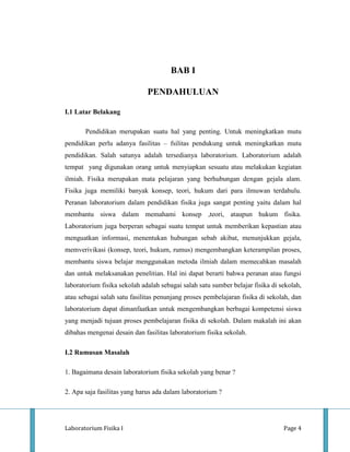 BAB I

                              PENDAHULUAN

I.1 Latar Belakang

       Pendidikan merupakan suatu hal yang penting. Untuk meningkatkan mutu
pendidikan perlu adanya fasilitas – fsilitas pendukung untuk meningkatkan mutu
pendidikan. Salah satunya adalah tersedianya laboratorium. Laboratorium adalah
tempat yang digunakan orang untuk menyiapkan sesuatu atau melakukan kegiatan
ilmiah. Fisika merupakan mata pelajaran yang berhubungan dengan gejala alam.
Fisika juga memiliki banyak konsep, teori, hukum dari para ilmuwan terdahulu.
Peranan laboratorium dalam pendidikan fisika juga sangat penting yaitu dalam hal
membantu siswa dalam memahami konsep ,teori, ataupun hukum fisika.
Laboratorium juga berperan sebagai suatu tempat untuk memberikan kepastian atau
menguatkan informasi, menentukan hubungan sebab akibat, menunjukkan gejala,
memverivikasi (konsep, teori, hukum, rumus) mengembangkan keterampilan proses,
membantu siswa belajar menggunakan metoda ilmiah dalam memecahkan masalah
dan untuk melaksanakan penelitian. Hal ini dapat berarti bahwa peranan atau fungsi
laboratorium fisika sekolah adalah sebagai salah satu sumber belajar fisika di sekolah,
atau sebagai salah satu fasilitas penunjang proses pembelajaran fisika di sekolah, dan
laboratorium dapat dimanfaatkan untuk mengembangkan berbagai kompetensi siswa
yang menjadi tujuan proses pembelajaran fisika di sekolah. Dalam makalah ini akan
dibahas mengenai desain dan fasilitas laboratorium fisika sekolah.

I.2 Rumusan Masalah

1. Bagaimana desain laboratorium fisika sekolah yang benar ?

2. Apa saja fasilitas yang harus ada dalam laboratorium ?




Laboratorium Fisika I                                                           Page 4
 