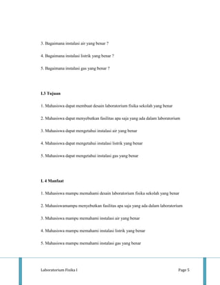 3. Bagaimana instalasi air yang benar ?

4. Bagaimana instalasi listrik yang benar ?

5. Bagaimana instalasi gas yang benar ?




I.3 Tujuan

1. Mahasiswa dapat membuat desain laboratorium fisika sekolah yang benar

2. Mahasiswa dapat menyebutkan fasilitas apa saja yang ada dalam laboratorium

3. Mahasiswa dapat mengetahui instalasi air yang benar

4. Mahasiswa dapat mengetahui instalasi listrik yang benar

5. Mahasiswa dapat mengetahui instalasi gas yang benar




I. 4 Manfaat

1. Mahasiswa mampu memahami desain laboratorium fisika sekolah yang benar

2. Mahasiswamampu menyebutkan fasilitas apa saja yang ada dalam laboratorium

3. Mahasiswa mampu memahami instalasi air yang benar

4. Mahasiswa mampu memahami instalasi listrik yang benar

5. Mahasiswa mampu memahami instalasi gas yang benar




Laboratorium Fisika I                                                       Page 5
 
