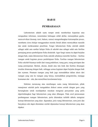 BAB II

                               PEMBAHASAN

       Laboratorium adalah suatu tempat untuk memberikan kepastian atau
menguatkan informasi, menentukan hubungan sebab akibat, menunjukkan gejala,
memverivikasi (konsep, teori, hukum, rumus) mengembangkan keterampilan proses,
membantu siswa belajar menggunakan metoda ilmiah dalam memecahkan masalah
dan untuk melaksanakan penelitian. Fungsi laboratorium fisika sekolah adalah
sebagai salah satu sumber belajar fisika di sekolah atau sebagai salah satu fasilitas
penunjang proses pembelajaran fisika disekolah. Agar fungsi utama itu dapat berjalan
dengan baik, maka laboratorium fisika sekolah sebaiknya memiliki fasilitas – fasilitas
ruangan untuk kegiatan proses pembelajaran fisika. Fasilitas ruangan laboratorium
fisika sekolah biasanya terdiri dari ruang praktikum, ruang guru, ruang persiapan dan
ruang peminjaman. Bentuk, ukuran, denah atau tata letak dan fasilitas diruangan
tersebut dirancang dengan baik, sehingga semua kegiatan dapat berjalan dengan baik
dan nyaman. Penataan ruangan yang baik juga memudahkan dalam akses dari
ruangan yang satu ke ruangan yang lainya, memudahkan pengontrolan, menjaga
keamanan alat – alat, dan memelihara keselamatan kerja.

       Sebelum merancang atau membangun suatu ruang laboratorium, pihak
manajemen sekolah perlu mengadakan diskusi antara arsitek dengan guru yang
bersangkutan untuk mendapatkan masukan mengenai persyaratan yang perlu
dipertimbangkan bagi laboratorium yang akan dibangun. Pada awal perencanaan
pembangunan ruangan laboratorium, perlu ditentukan terlebih dahulu mengenai
konsep laboratorium yang akan digunakan, jenis ruang laboratorium, serta jenis dan
banyaknya alat dapat ditentukan setelah diputuskan konsep laboratorium yang akan
dipakai.




Laboratorium Fisika I                                                          Page 6
 