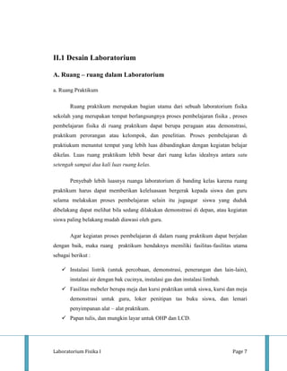 II.1 Desain Laboratorium

A. Ruang – ruang dalam Laboratorium

a. Ruang Praktikum

       Ruang praktikum merupakan bagian utama dari sebuah laboratorium fisika
sekolah yang merupakan tempat berlangsungnya proses pembelajaran fisika , proses
pembelajaran fisika di ruang praktikum dapat berupa peragaan atau demonstrasi,
praktikum perorangan atau kelompok, dan penelitian. Proses pembelajaran di
praktiukum menuntut tempat yang lebih luas dibandingkan dengan kegiatan belajar
dikelas. Luas ruang praktikum lebih besar dari ruang kelas idealnya antara satu
setengah sampai dua kali luas ruang kelas.

       Penyebab lebih luasnya ruanga laboratorium di banding kelas karena ruang
praktikum harus dapat memberikan keleluasaan bergerak kepada siswa dan guru
selama melakukan proses pembelajaran selain itu jugaagar siswa yang duduk
dibelakang dapat melihat bila sedang dilakukan demonstrasi di depan, atau kegiatan
siswa paling belakang mudah diawasi oleh guru.

       Agar kegiatan proses pembelajaran di dalam ruang praktikum dapat berjalan
dengan baik, maka ruang praktikum hendaknya memiliki fasilitas-fasilitas utama
sebagai berikut :

    Instalasi listrik (untuk percobaan, demonstrasi, penerangan dan lain-lain),
       instalasi air dengan bak cucinya, instalasi gas dan instalasi limbah.
    Fasilitas mebeler berupa meja dan kursi praktikan untuk siswa, kursi dan meja
       demonstrasi untuk guru, loker penitipan tas buku siswa, dan lemari
       penyimpanan alat – alat praktikum.
    Papan tulis, dan mungkin layar untuk OHP dan LCD.




Laboratorium Fisika I                                                          Page 7
 