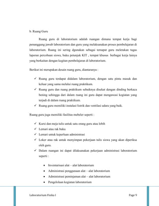 b. Ruang Guru

       Ruang guru di laboratorium adalah ruangan dimana tempat kerja bagi
penanggung jawab laboratorium dan guru yang melaksanakan proses pembelajaran di
laboratorium. Ruang ini sering dgunakan sebagai temapat guru meletakan tugas
laporan percobaan siswa, buku petunjuk KIT , tempat khusus berbagai kerja lainya
yang berkaitan dengan kegitan pembelajaran di laboratorium.

Berikut ini merupakan desain ruang guru, diantaranya :

    Ruang guru terdapat didalam laboratorium, dengan satu pintu masuk dan
       keluar yang sama melalui ruang praktikum.
    Ruang guru dan ruang praktikum sebaiknya disekat dengan dinding berkaca
       bening sehingga dari dalam ruang ini guru dapat mengawasi kegiatan yang
       terjadi di dalam ruang praktikum.
    Ruang guru memiliki instalasi listrik dan ventilasi udara yang baik.

Ruang guru juga memiliki fasilitas mebeler seperti :

    Kursi dan meja tulis untuk satu orang guru atau lebih
    Lemari atau rak buku
    Lemari untuk keperluan administrasi
    Loker atau rak untuk menyimpan pekerjaan tulis siswa yang akan diperiksa
       oleh guru.
    Dalam ruangan ini dapat dilaksanakan pekerjaan administrasi laboratorium
       seperti :

                Inventarisasi alat – alat laboratorium
                Administrasi penggunaan alat – alat laboratorium
                Administrasi peminjaman alat – alat laboratorium
                Pengelolaan kegiatan laboratorium



Laboratorium Fisika I                                                       Page 9
 
