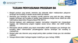 Kementerian Pendidikan, Kebudayaan,
Riset, dan Teknologi
TUJUAN PENYUSUNAN PROGRAM BK
1. Menjadi panduan yang terarah, terstruktur dan sistematis dalam melaksanakan pelayanan
bimbingan dan konselingdi sekolah secara efektif dan efiseien
2. Membantu guru bimbingan dan konseling memiliki pedoman yang pasti dan jelas, sehingga
kegiatan bimbingan dan konseling di sekolah dapat terlaksana dengan lancar, efektif dan serta
hasil-hasilnya dapat dinilai (Pengurus Besar IPBI, 2001:3)
3. Memberi kejelasan arah pelaksanaan kegiatan, kemudahan mengontrol dan mengevaluasi
kegiatan, dan terlaksananya program kegiatan secara lancar, efisien, dan efektif (Juntika,
2002:85)
4. Menunjukan sebuah product yang dapat menampilkan ‘profil’ kecakapan guru bimbingan dan
konseling dalam merencanakan penyelenggaraan layanan bimbingan dan konseling di
madrasahnya
5. Menjadi salah satu dokumen yang sangat penting dalam penilaian kinerja guru dan akreditasi
madrasah
6. Sebagai referensi dalam berbagai kegiatan kolektif guru (guru berbagi, MGBK)
 