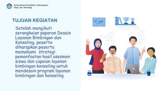 Kementerian Pendidikan, Kebudayaan,
Riset, dan Teknologi
TUJUAN KEGIATAN
Setelah mengikuti
serangkaian paparan Desain
Layanan Bimbingan dan
Konseling, peserta
diharapkan peserta
memahami strategi
pemanfaatan hasil asesmen
siswa dan capaian layanan
bimbingan konseling untuk
mendesain program layanan
bimbingan dan konseling
 