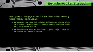 Metode Write Through
Merupakan Pengapdetan Cache dan main memory
pada waktu bersamaan.
• Kelemahan metode ini adalah efisiensi cache akan
berkurang karena memori utama harus diakses pada
setiap proses write.
• Kelebihannya adalah informasi yang tepat selalu
tersedia di memori utama
 