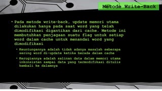 Metode Write-Back
• Pada metode write-back, update memori utama
dilakukan hanya pada saat word yang telah
dimodifikasi digantikan dari cache. Metode ini
membutuhkan penjagaan suatu flag untuk setiap
word dalam cache untuk menandai word yang
dimodifikasi
• Keuntungannya adalah tidak adanya masalah seberapa
sering word di-update ketika berada dalam cache
• Kerugiannya adalah salinan data dalam memori utama
inkonsisten sampai data yang termodifikasi ditulis
kembali ke dalamnya
 