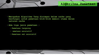 Algoritma Pemetaan
- Merupakan Algoritma Yang disimpan dalam cache yang
berfungsi untuk pemetaan blok-blok memori utama dalam
saluran cache
- Ada tiga jenis pemetaan :
- Pemetaan langsung
- ;emetaan asosiatif
- Pemetaan set asosiatif
 