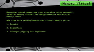 Memory Virtual
Merupakan sebuah mekanisme yang digunakan untuk mengambil
sebagian memory skunder dan menggunakannya seolah-olah
memory utama
Ada tiga cara pengimplementasian virtual memory yaitu:
1. Pagging
2. Segmentasi
3. Gabungan pagging dan segmentasi
 
