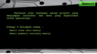 Memori
Tersusun atas berbagai macam piranti yang
menyimpan instruksi dan data yang diperlukan
untuk operasinya
Dibagi 2 kelompok utama :
Memori utama (main memory)
Memori pembantu (secondary memory)
 