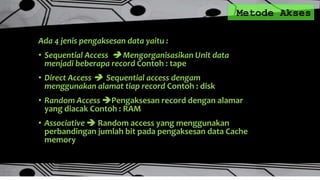 Metode Akses
Ada 4 jenis pengaksesan data yaitu :
• Sequential Access  Mengorganisasikan Unit data
menjadi beberapa record Contoh : tape
• Direct Access  Sequential access dengam
menggunakan alamat tiap record Contoh : disk
• Random Access Pengaksesan record dengan alamar
yang diacak Contoh : RAM
• Associative  Random access yang menggunakan
perbandingan jumlah bit pada pengaksesan data Cache
memory
 