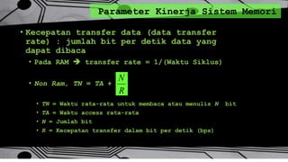 Parameter Kinerja Sistem Memori
• Kecepatan transfer data (data transfer
rate) : jumlah bit per detik data yang
dapat dibaca
• Pada RAM  transfer rate = 1/(Waktu Siklus)
• Non Ram, TN = TA +
• TN = Waktu rata-rata untuk membaca atau menulis N bit
• TA = Waktu access rata-rata
• N = Jumlah bit
• R = Kecepatan transfer dalam bit per detik (bps)
R
N
 